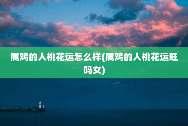 属鸡的人桃花运怎么样(属鸡的人桃花运旺吗女)