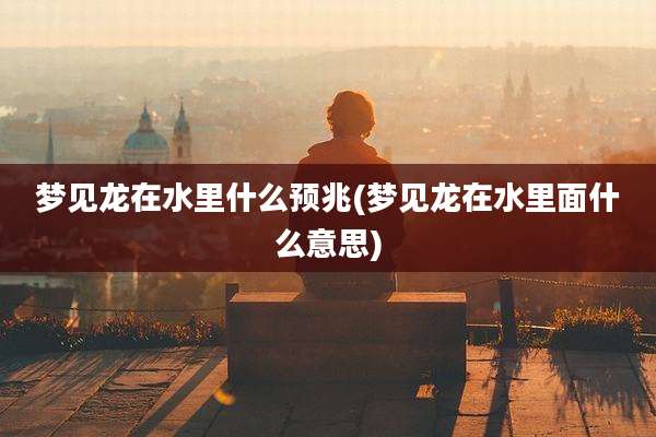 梦见龙在水里什么预兆(梦见龙在水里面什么意思)