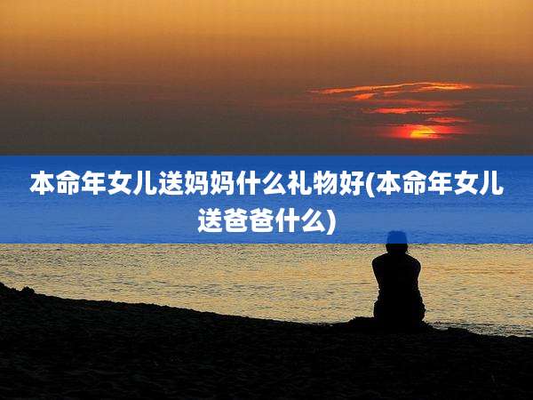 本命年女儿送妈妈什么礼物好(本命年女儿送爸爸什么)