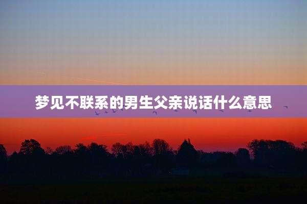 梦见不联系的男生父亲说话什么意思