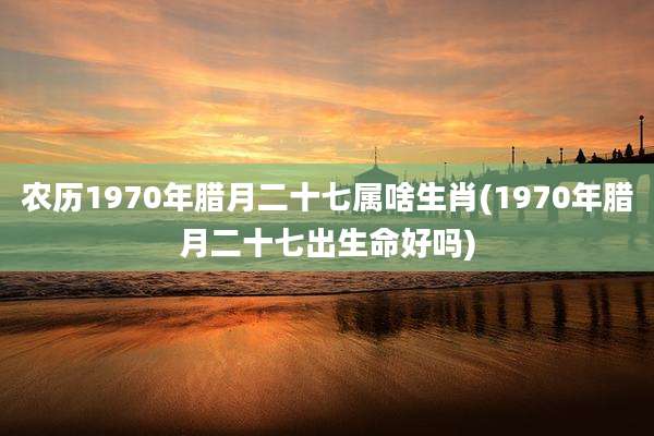 农历1970年腊月二十七属啥生肖(1970年腊月二十七出生命好吗)