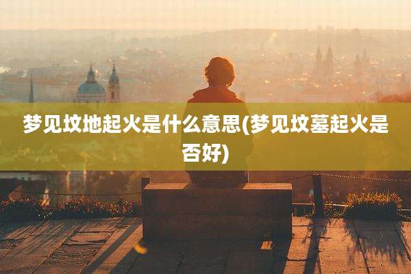 梦见坟地起火是什么意思(梦见坟墓起火是否好)