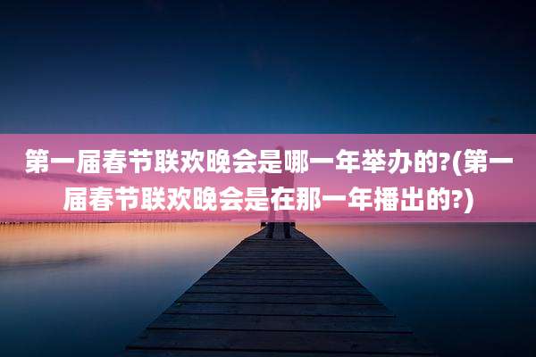 第一届春节联欢晚会是哪一年举办的?(第一届春节联欢晚会是在那一年播出的?)