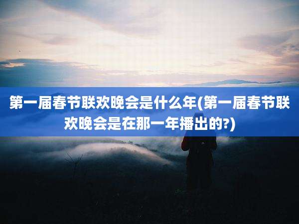 第一届春节联欢晚会是什么年(第一届春节联欢晚会是在那一年播出的?)