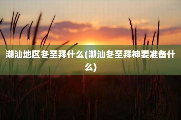 潮汕地区冬至拜什么(潮汕冬至拜神要准备什么)