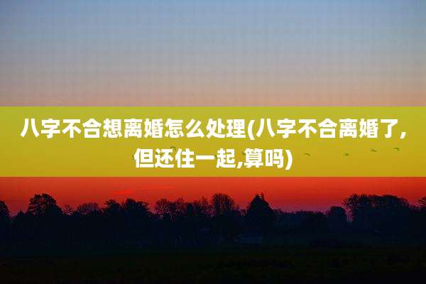 八字不合想离婚怎么处理(八字不合离婚了,但还住一起,算吗)