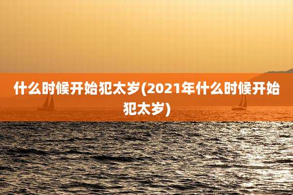 什么时候开始犯太岁(2021年什么时候开始犯太岁)