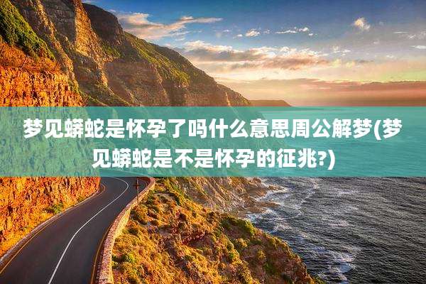 梦见蟒蛇是怀孕了吗什么意思周公解梦(梦见蟒蛇是不是怀孕的征兆?)