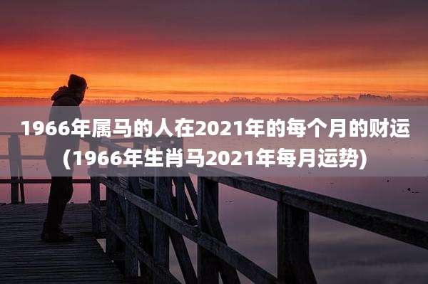 1966年属马的人在2021年的每个月的财运(1966年生肖马2021年每月运势)