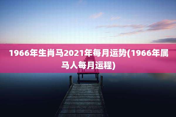 1966年生肖马2021年每月运势(1966年属马人每月运程)