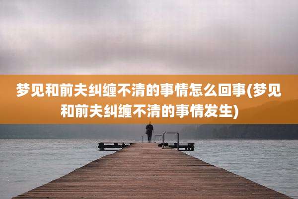 梦见和前夫纠缠不清的事情怎么回事(梦见和前夫纠缠不清的事情发生)