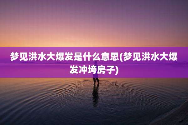梦见洪水大爆发是什么意思(梦见洪水大爆发冲垮房子)