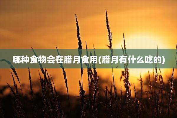 哪种食物会在腊月食用(腊月有什么吃的)