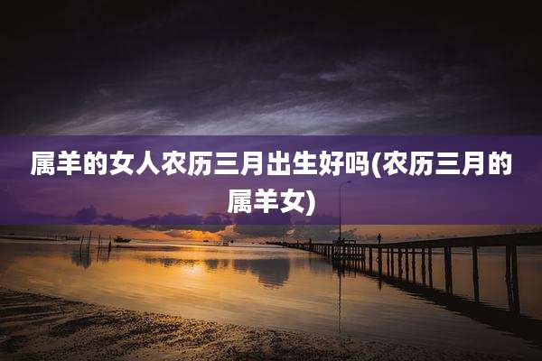 属羊的女人农历三月出生好吗(农历三月的属羊女)