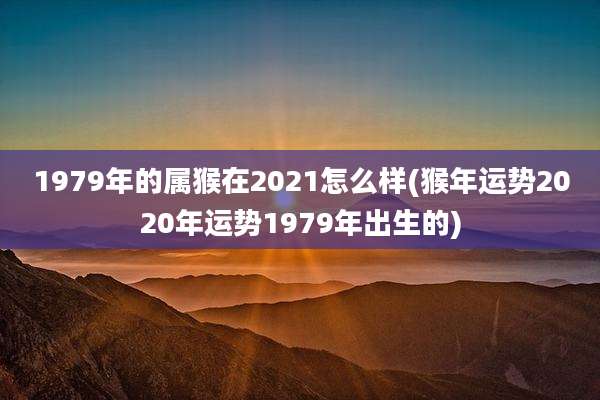 1979年的属猴在2021怎么样(猴年运势2020年运势1979年出生的)