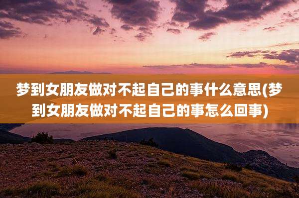 梦到女朋友做对不起自己的事什么意思(梦到女朋友做对不起自己的事怎么回事)