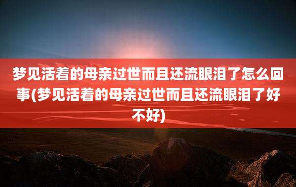梦见活着的母亲过世而且还流眼泪了怎么回事(梦见活着的母亲过世而且还流眼泪了好不好)
