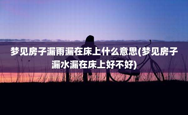 梦见房子漏雨漏在床上什么意思(梦见房子漏水漏在床上好不好)