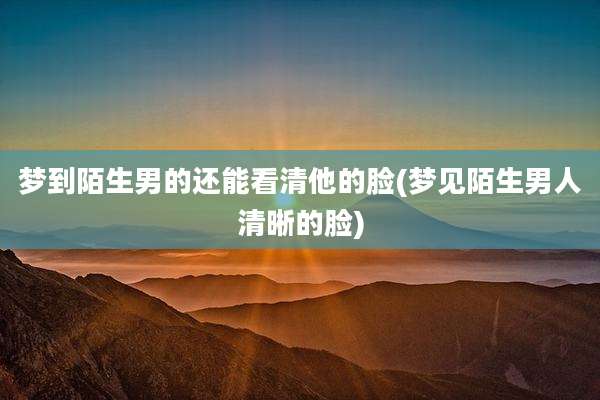 梦到陌生男的还能看清他的脸(梦见陌生男人清晰的脸)