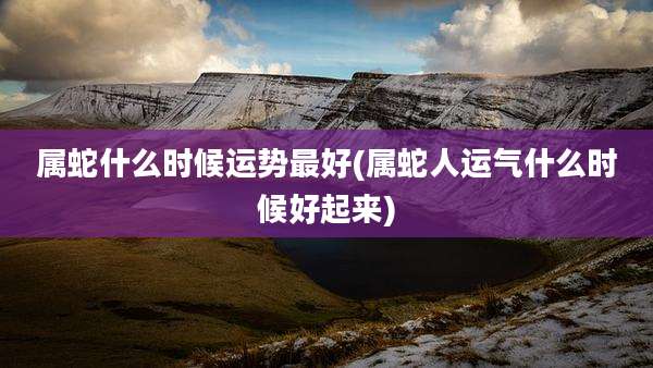 属蛇什么时候运势最好(属蛇人运气什么时候好起来)