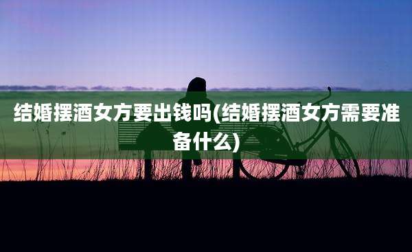 结婚摆酒女方要出钱吗(结婚摆酒女方需要准备什么)