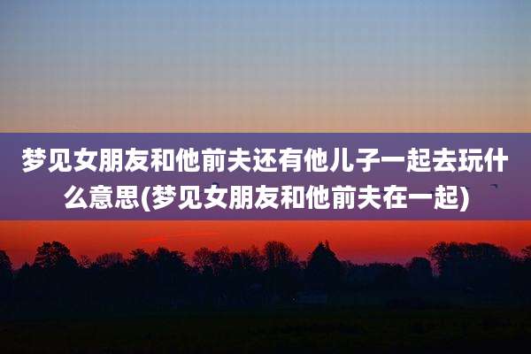 梦见女朋友和他前夫还有他儿子一起去玩什么意思(梦见女朋友和他前夫在一起)