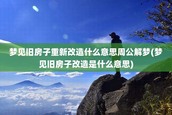 梦见旧房子重新改造什么意思周公解梦(梦见旧房子改造是什么意思)