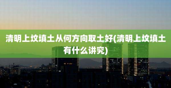 清明上坟填土从何方向取土好(清明上坟填土有什么讲究)