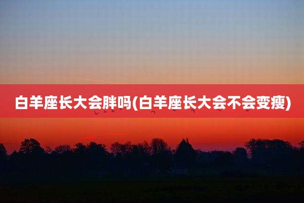 白羊座长大会胖吗(白羊座长大会不会变瘦)