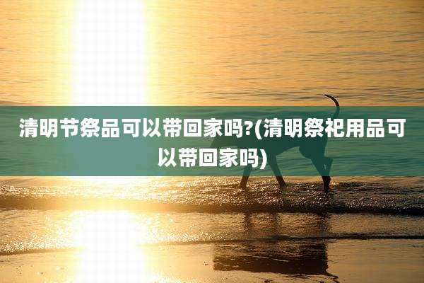 清明节祭品可以带回家吗?(清明祭祀用品可以带回家吗)