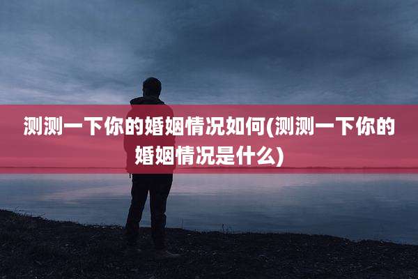 测测一下你的婚姻情况如何(测测一下你的婚姻情况是什么)