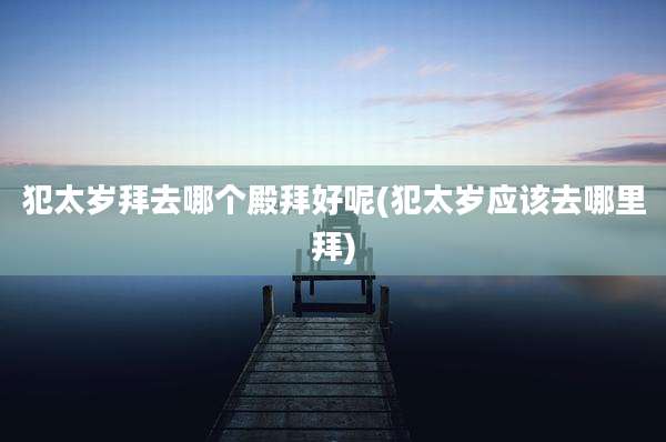 犯太岁拜去哪个殿拜好呢(犯太岁应该去哪里拜)