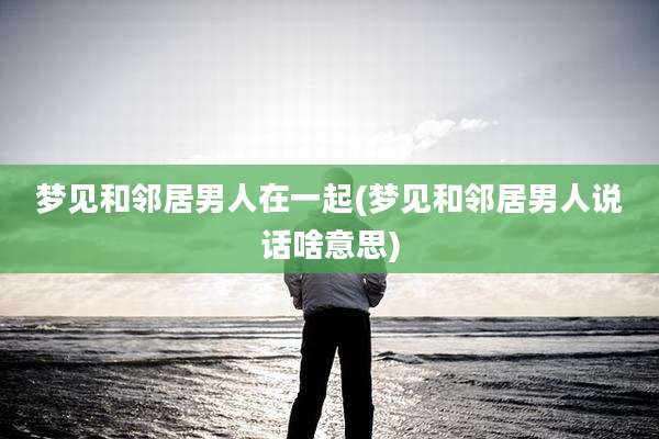 梦见和邻居男人在一起(梦见和邻居男人说话啥意思)