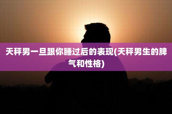 天秤男一旦跟你睡过后的表现(天秤男生的脾气和性格)