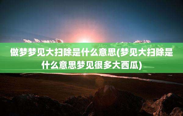 做梦梦见大扫除是什么意思(梦见大扫除是什么意思梦见很多大西瓜)