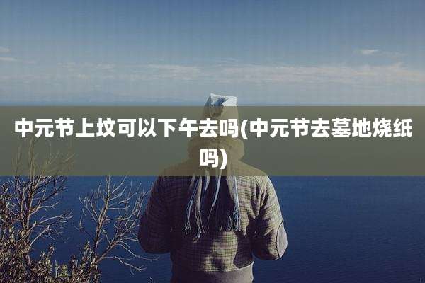 中元节上坟可以下午去吗(中元节去墓地烧纸吗)