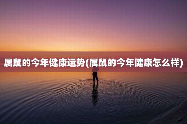 属鼠的今年健康运势(属鼠的今年健康怎么样)