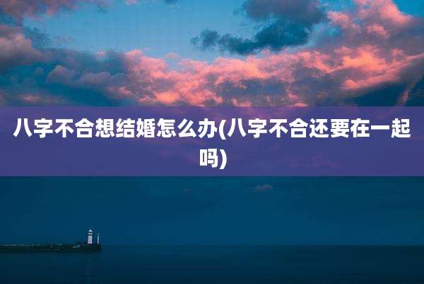 八字不合想结婚怎么办(八字不合还要在一起吗)