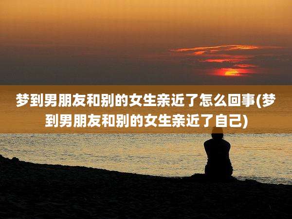 梦到男朋友和别的女生亲近了怎么回事(梦到男朋友和别的女生亲近了自己)
