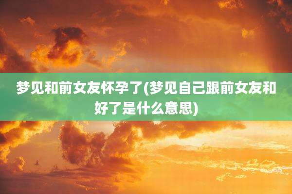 梦见和前女友怀孕了(梦见自己跟前女友和好了是什么意思)