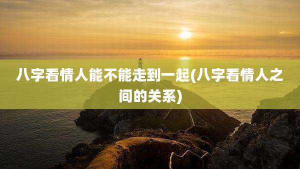 八字看情人能不能走到一起(八字看情人之间的关系)