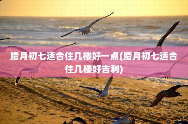腊月初七适合住几楼好一点(腊月初七适合住几楼好吉利)