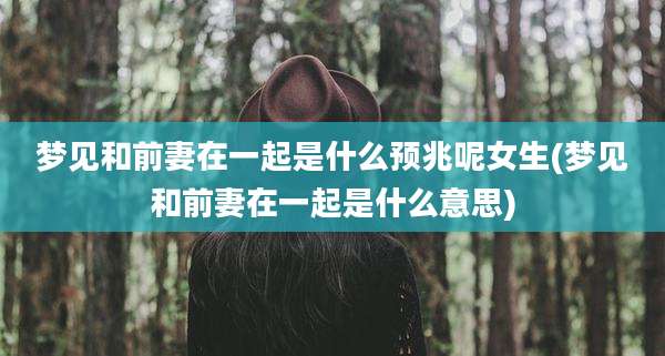 梦见和前妻在一起是什么预兆呢女生(梦见和前妻在一起是什么意思)