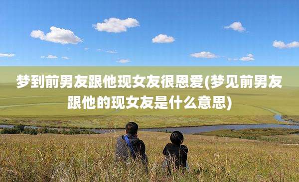 梦到前男友跟他现女友很恩爱(梦见前男友跟他的现女友是什么意思)