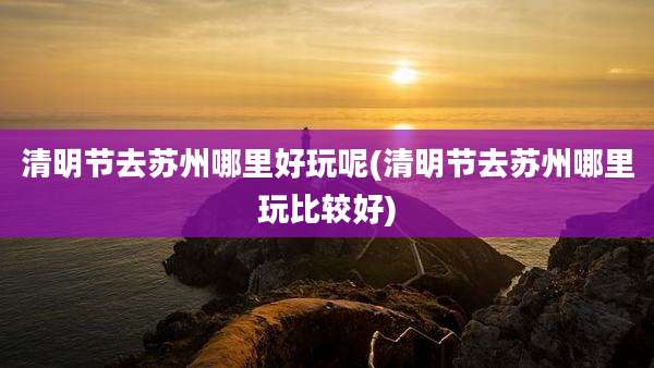 清明节去苏州哪里好玩呢(清明节去苏州哪里玩比较好)