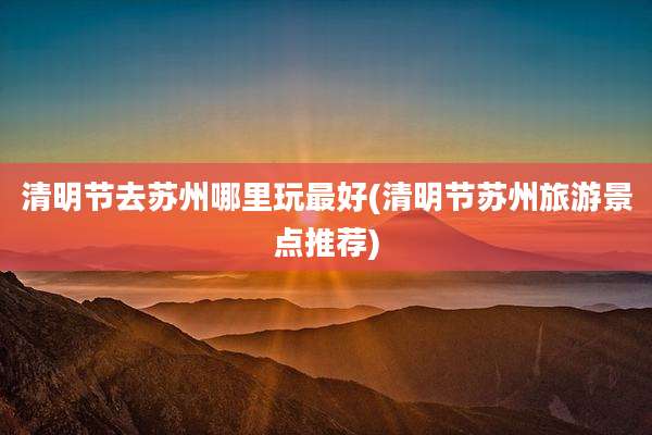 清明节去苏州哪里玩最好(清明节苏州旅游景点推荐)