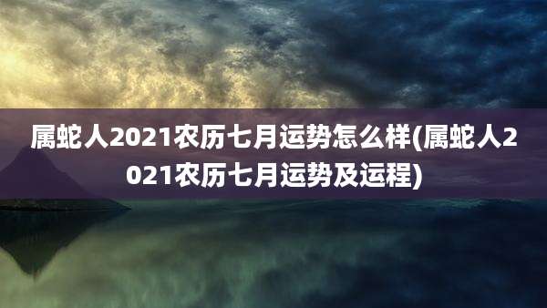 属蛇人2021农历七月运势怎么样(属蛇人2021农历七月运势及运程)