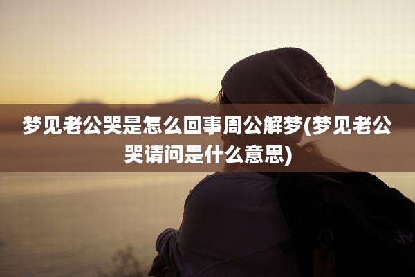 梦见老公哭是怎么回事周公解梦(梦见老公哭请问是什么意思)