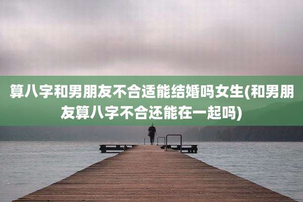 算八字和男朋友不合适能结婚吗女生(和男朋友算八字不合还能在一起吗)