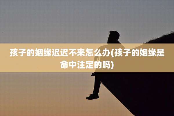 孩子的姻缘迟迟不来怎么办(孩子的姻缘是命中注定的吗)